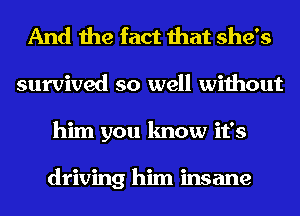 And the fact that she's
survived so well without
him you know it's

driving him insane