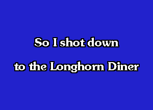 So I shot down

to the longhorn Diner