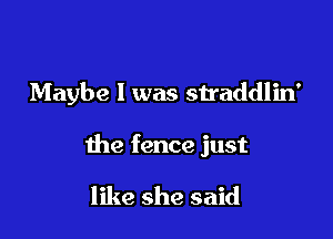 Maybe I was straddlin'

the fence just

like she said