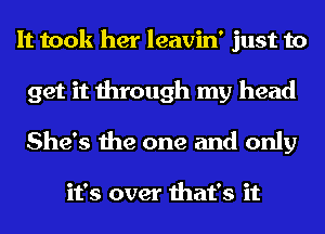 It took her leavin' just to

get it through my head
She's the one and only

it's over that's it