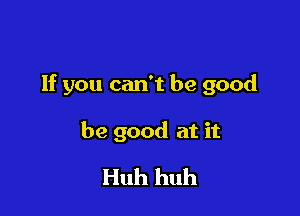 If you can't be good

be good at it
Huh huh
