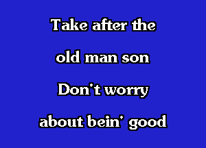 Take after the

old man son

Don't worry

about bein' good