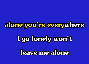 alone you're everywhere

I go lonely won't

leave me alone