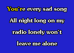 You're every sad song
All night long on my
radio lonely won't

leave me alone