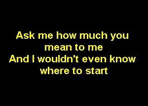 Ask me how much you
mean to me

And I wouldn't even know
where to start
