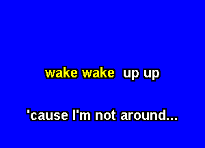 wake wake up up

'cause I'm not around...