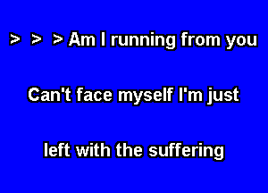 t? r! Am I running from you

Can't face myself I'm just

left with the suffering