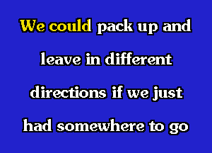 We could pack up and
leave in different
directions if we just

had somewhere to go