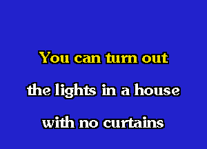 You can turn out

the lights in a house

with no curtains