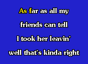 As far as all my
friends can tell
I took her leavin'

well that's kinda right