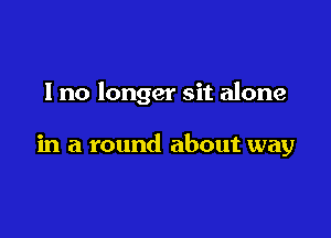 I no longer sit alone

in a round about way