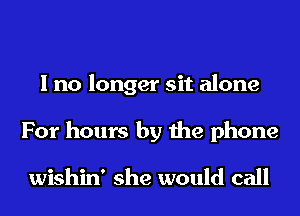 I no longer sit alone
For hours by the phone

wishin' she would call