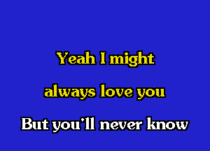 Yeah I might

always love you

But you'll never know