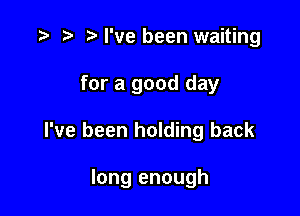 t) I've been waiting
for a good day

I've been holding back

long enough