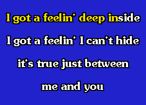 I got a feelin' deep inside
I got a feelin' I can't hide
it's true just between

me and you