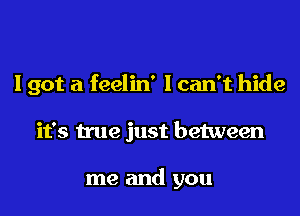 I got a feelin' I can't hide
it's true just between

me and you