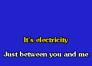 It's electricity

Just between you and me