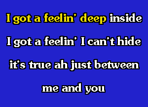 I got a feelin' deep inside
I got a feelin' I can't hide
it's true ah just between

me and you