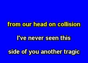 from our head on collision

I've never seen this

side of you another tragic