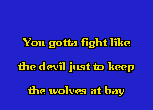 You gotta fight like

the devil just to keep

the wolves at bay