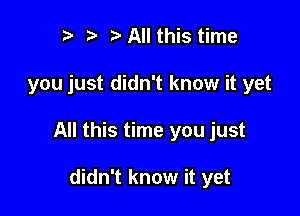 I ?' All this time

you just didn't know it yet

All this time you just

didn't know it yet