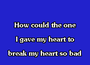 How could the one

lgave my heart to

break my heart so bad