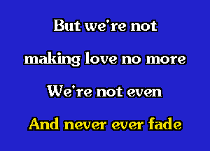 But we're not
making love no more
We're not even

And never ever fade