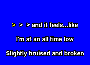 ) and it feels...like

I'm at an all time low

Slightly bruised and broken