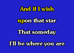 And if I wish

upon that star

That someday

I'll be where you are