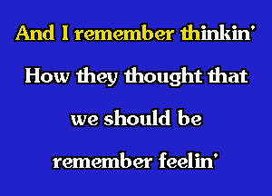 And I remember thinkin'
How they thought that
we should be

remember feelin'