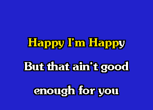 Happy I'm Happy

But that ain't good

enough for you