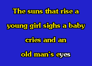 The suns that rise a
young girl sighs a baby
cries and an

old man's eyes
