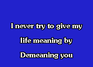 I never try to give my

life meaning by

Demeaning you