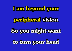 I am beyond your
peripheral vision

So you might want

to turn your head I