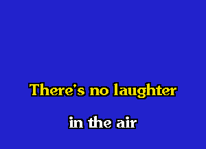 There's no laughter

in the air