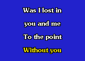 Was I lost in
you and me

To the point

Without you