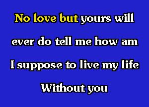 No love but yours will
ever do tell me how am
I suppose to live my life

Without you