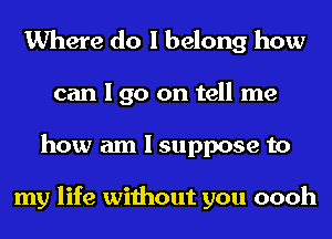 Where do I belong how
can I go on tell me
how am I suppose to

my life without you oooh