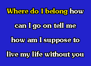 Where do I belong how
can I go on tell me
how am I suppose to

live my life without you