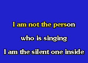 I am not the person
who is singing

I am the silent one inside