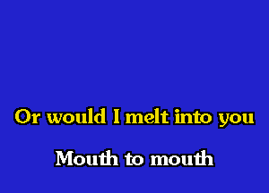 Or would I melt into you

Mouth to mouih