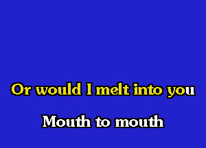 Or would I melt into you

Mouth to mouih