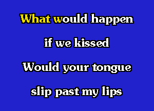 What would happen
if we kissed

Would your tongue

slip past my lips
