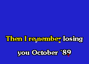 Then I remember losing

you October 89