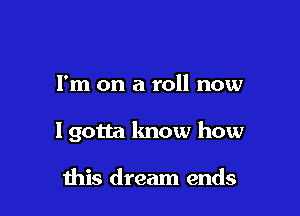 I'm on a roll now

lgotta lmow how

ibis dream ends