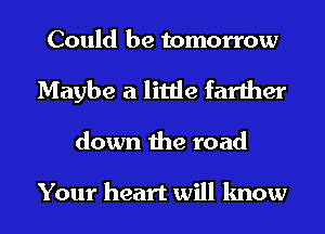 Could be tomorrow
Maybe a little farther
down the road

Your heart will know