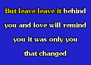 But leave leave it behind
you and love will remind

you it was only you

that changed