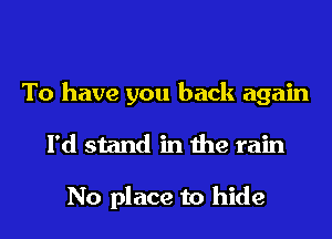 To have you back again

I'd stand in the rain

No place to hide