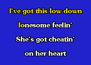 I've got this low down

lonesome feelin'
She's got cheatin'

on her heart