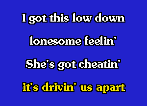 I got this low down
lonesome feelin'
She's got cheaiin'

it's drivin' us apart